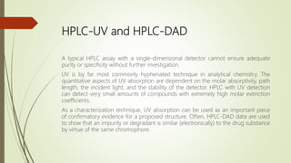 HPLC-UV and HPLC-DAD
A typical HPLC assay with a single-dimensional detector cannot ensure adequate
purity or specificity without further investigation.
UV is by far most commonly hyphenated technique in analytical chemistry. The
quantitative aspects of UV absorption are dependent on the molar absorptivity, path
length, the incident light, and the stability of the detector. HPLC with UV detection
can detect very small amounts of compounds with extremely high molar extinction
coefficients.
As a characterization technique, UV absorption can be used as an important piece
of confirmatory evidence for a proposed structure. Often, HPLC-DAD data are used
to show that an impurity or degradant is similar (electronically) to the drug substance
by virtue of the same chromophore.
 