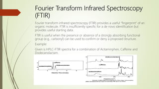 Fourier Transform Infrared Spectroscopy
(FTIR)
Fourier transform infrared spectroscopy (FTIR) provides a useful "fingerprint" of an
organic molecule. FTIR is insufficiently specific for a de novo identification but
provides useful starting data.
FTIR is useful when the presence or absence of a strongly absorbing functional
group (e.g., carbonyl) can be used to confirm or deny a proposed structure.
Example:
Given is HPLC-FTIR spectra for a combination of Acitaminphen, Caffeine and
Dodecanolactam.
 
