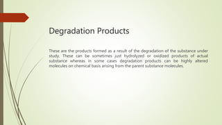 Degradation Products
These are the products formed as a result of the degradation of the substance under
study. These can be sometimes just hydrolyzed or oxidized products of actual
substance whereas in some cases degradation products can be highly altered
molecules on chemical basis arising from the parent substance molecules.
 