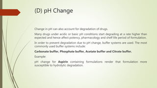 (D) pH Change
Change in pH can also account for degradation of drugs.
Many drugs under acidic or basic pH conditions start degrading at a rate higher than
expected and hence affect potency, pharmacology and shelf life period of formulation.
In order to prevent degradation due to pH change, buffer systems are used. The most
commonly used buffer systems include:
Carbonate buffer, Phosphate buffer, Acetate buffer and Citrate buffer.
Example:
pH change for Aspirin containing formulations render that formulation more
susceptible to hydrolytic degradation.
 