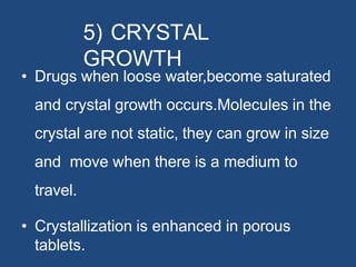 5) CRYSTAL
GROWTH
• Drugs when loose water,become saturated
and crystal growth occurs.Molecules in the
crystal are not static, they can grow in size
and move when there is a medium to
travel.
• Crystallization is enhanced in porous
tablets.
 
