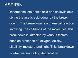 ASPIRIN
Decompose into acetic acid and salicylic acid
giving the acetic acid odour by the break
down. The breakdown is a chemical reaction
involving the collisions of the molecules.This
breakdown is affected by various factors
such as presence of oxygen, acidity,
alkalinity, moisture and light. This breakdown
is what we are calling degradation.
 