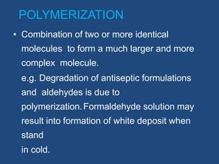 POLYMERIZATION
• Combination of two or more identical
molecules to form a much larger and more
complex molecule.
e.g. Degradation of antiseptic formulations
and aldehydes is due to
polymerization.Formaldehyde solution may
result into formation of white deposit when
stand
in cold.
 