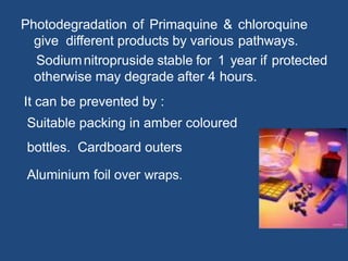 Photodegradation of Primaquine & chloroquine
give different products by various pathways.
Sodiumnitropruside stable for 1 year if protected
otherwise may degrade after 4 hours.
It can be prevented by :
Suitable packing in amber coloured
bottles. Cardboard outers
Aluminium foil over wraps.
 