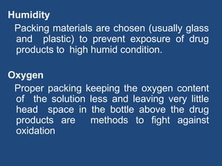 Humidity
Packing materials are chosen (usually glass
and plastic) to prevent exposure of drug
products to high humid condition.
Oxygen
Proper packing keeping the oxygen content
of the solution less and leaving very little
head space in the bottle above the drug
products are methods to fight against
oxidation
 