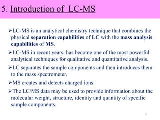 5. Introduction of LC-MS
LC-MS is an analytical chemistry technique that combines the
physical separation capabilities of LC with the mass analysis
capabilities of MS.
LC-MS in recent years, has become one of the most powerful
analytical techniques for qualitative and quantitative analysis.
LC separates the sample components and then introduces them
to the mass spectrometer.
MS creates and detects charged ions.
The LC/MS data may be used to provide information about the
molecular weight, structure, identity and quantity of specific
sample components.
11
 