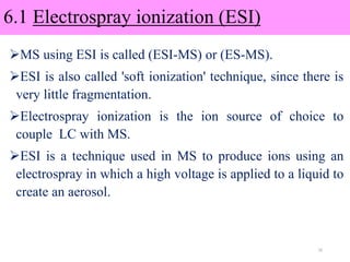 6.1 Electrospray ionization (ESI)
MS using ESI is called (ESI-MS) or (ES-MS).
ESI is also called 'soft ionization' technique, since there is
very little fragmentation.
Electrospray ionization is the ion source of choice to
couple LC with MS.
ESI is a technique used in MS to produce ions using an
electrospray in which a high voltage is applied to a liquid to
create an aerosol.
16
 