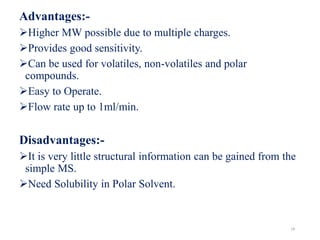 Advantages:-
Higher MW possible due to multiple charges.
Provides good sensitivity.
Can be used for volatiles, non-volatiles and polar
compounds.
Easy to Operate.
Flow rate up to 1ml/min.
Disadvantages:-
It is very little structural information can be gained from the
simple MS.
Need Solubility in Polar Solvent.
18
 