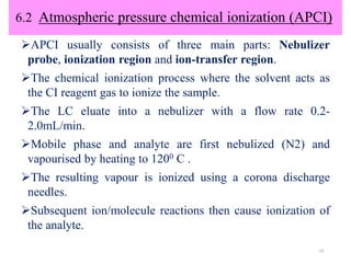 6.2 Atmospheric pressure chemical ionization (APCI)
APCI usually consists of three main parts: Nebulizer
probe, ionization region and ion-transfer region.
The chemical ionization process where the solvent acts as
the CI reagent gas to ionize the sample.
The LC eluate into a nebulizer with a flow rate 0.2-
2.0mL/min.
Mobile phase and analyte are first nebulized (N2) and
vapourised by heating to 1200 C .
The resulting vapour is ionized using a corona discharge
needles.
Subsequent ion/molecule reactions then cause ionization of
the analyte.
19
 