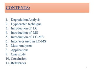 CONTENTS:
1. Degradation Analysis
2. Hyphenated technique
3. Introduction of LC
4. Introduction of MS
5. Introduction of LC-MS
6. Interfaces used in LC-MS
7. Mass Analysers
8. Applications
9. Case study
10. Conclusion
11. References
2
 