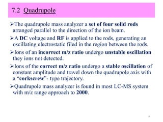 7.2 Quadrupole
The quadrupole mass analyzer a set of four solid rods
arranged parallel to the direction of the ion beam.
A DC voltage and RF is applied to the rods, generating an
oscillating electrostatic filed in the region between the rods.
Ions of an incorrect m/z ratio undergo unstable oscillation
they ions not detected.
Ions of the correct m/z ratio undergo a stable oscillation of
constant amplitude and travel down the quadrupole axis with
a “corkscrew”- type trajectory.
Quadrupole mass analyzer is found in most LC-MS system
with m/z range approach to 2000.
28
 