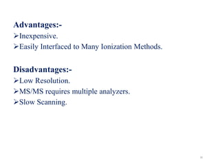 Advantages:-
Inexpensive.
Easily Interfaced to Many Ionization Methods.
Disadvantages:-
Low Resolution.
MS/MS requires multiple analyzers.
Slow Scanning.
30
 