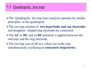 7.3 Quadrupole Ion trap
The Quadrupole Ion trap mass analyser operates by similar
principles as the quadrupole.
The ion trap consists of two hyperbolic end cap electrodes
and doughnut –shaped ring electrode are connected.
The AC or DC and an RF potential is applied between the
end caps and the ring electrode.
The ion trap ions of all m/z values are in the trap
simultaneously oscillating in concentric trajectories.
31
 