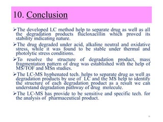 The developed LC method help to separate drug as well as all
the degradation products flucloxacillin which proved its
stability indicating nature.
The drug degraded under acid, alkaline neutral and oxidative
stress, while it was found to be stable under thermal and
photolytic stress conditions.
To resolve the structure of degradation product, mass
fragmentation pattern of drug was established with the help of
MS/TOF and MSn studies.
The LC-MS hyphenated tech. helps to separate drug as well as
degradation products by use of LC and the MS help to identify
the structure of each degradation product as a result we can
understand degradation pathway of drug molecule.
The LC-MS has provide to be sensitive and specific tech. for
the analysis of pharmaceutical product.
38
10. Conclusion
 