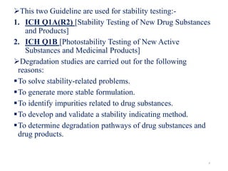 This two Guideline are used for stability testing:-
1. ICH Q1A(R2) [Stability Testing of New Drug Substances
and Products]
2. ICH Q1B [Photostability Testing of New Active
Substances and Medicinal Products]
Degradation studies are carried out for the following
reasons:
To solve stability-related problems.
To generate more stable formulation.
To identify impurities related to drug substances.
To develop and validate a stability indicating method.
To determine degradation pathways of drug substances and
drug products.
4
 