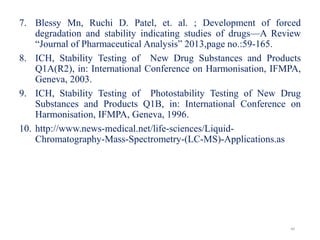 7. Blessy Mn, Ruchi D. Patel, et. al. ; Development of forced
degradation and stability indicating studies of drugs—A Review
“Journal of Pharmaceutical Analysis” 2013,page no.:59-165.
8. ICH, Stability Testing of New Drug Substances and Products
Q1A(R2), in: International Conference on Harmonisation, IFMPA,
Geneva, 2003.
9. ICH, Stability Testing of Photostability Testing of New Drug
Substances and Products Q1B, in: International Conference on
Harmonisation, IFMPA, Geneva, 1996.
10. http://www.news-medical.net/life-sciences/Liquid-
Chromatography-Mass-Spectrometry-(LC-MS)-Applications.as
40
 