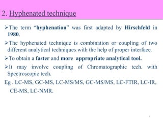 2. Hyphenated technique
The term “hyphenation” was first adapted by Hirschfeld in
1980.
The hyphenated technique is combination or coupling of two
different analytical techniques with the help of proper interface.
To obtain a faster and more appropriate analytical tool.
It may involve coupling of Chromatographic tech. with
Spectroscopic tech.
Eg . LC-MS, GC-MS, LC-MS/MS, GC-MS/MS, LC-FTIR, LC-IR,
CE-MS, LC-NMR.
6
 