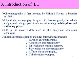3. Introduction of LC
Chromatography is first invented by Mikhail Tswett , a botanist
in 1906 .
Liquid chromatography is type of chromatography in which
analyte molecule get partition between moving mobile phase and
stationary phase.
LC is the most widely used in the analytical separation
techniques.
In liquid chromatography includes following techniques:-
1. Partition chromatography,
2. Adsorption chromatography,
3. Ion-exchange chromatography,
4. Size-exclusion chromatography,
5. Affinity chromatography,
6. Chiral chromatography. 7
 