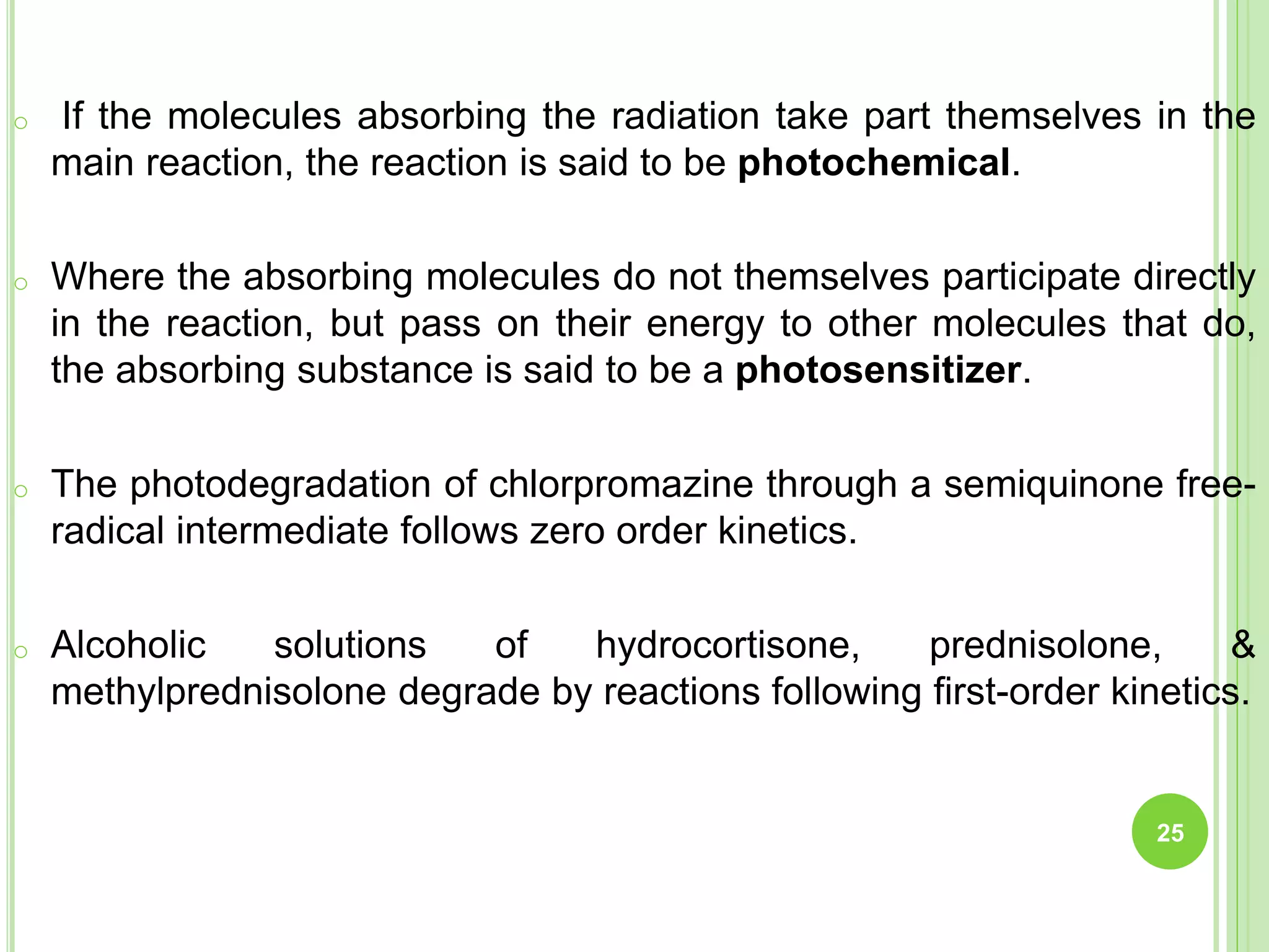 o If the molecules absorbing the radiation take part themselves in the
main reaction, the reaction is said to be photochemical.
o Where the absorbing molecules do not themselves participate directly
in the reaction, but pass on their energy to other molecules that do,
the absorbing substance is said to be a photosensitizer.
o The photodegradation of chlorpromazine through a semiquinone free-
radical intermediate follows zero order kinetics.
o Alcoholic solutions of hydrocortisone, prednisolone, &
methylprednisolone degrade by reactions following first-order kinetics.
25
 