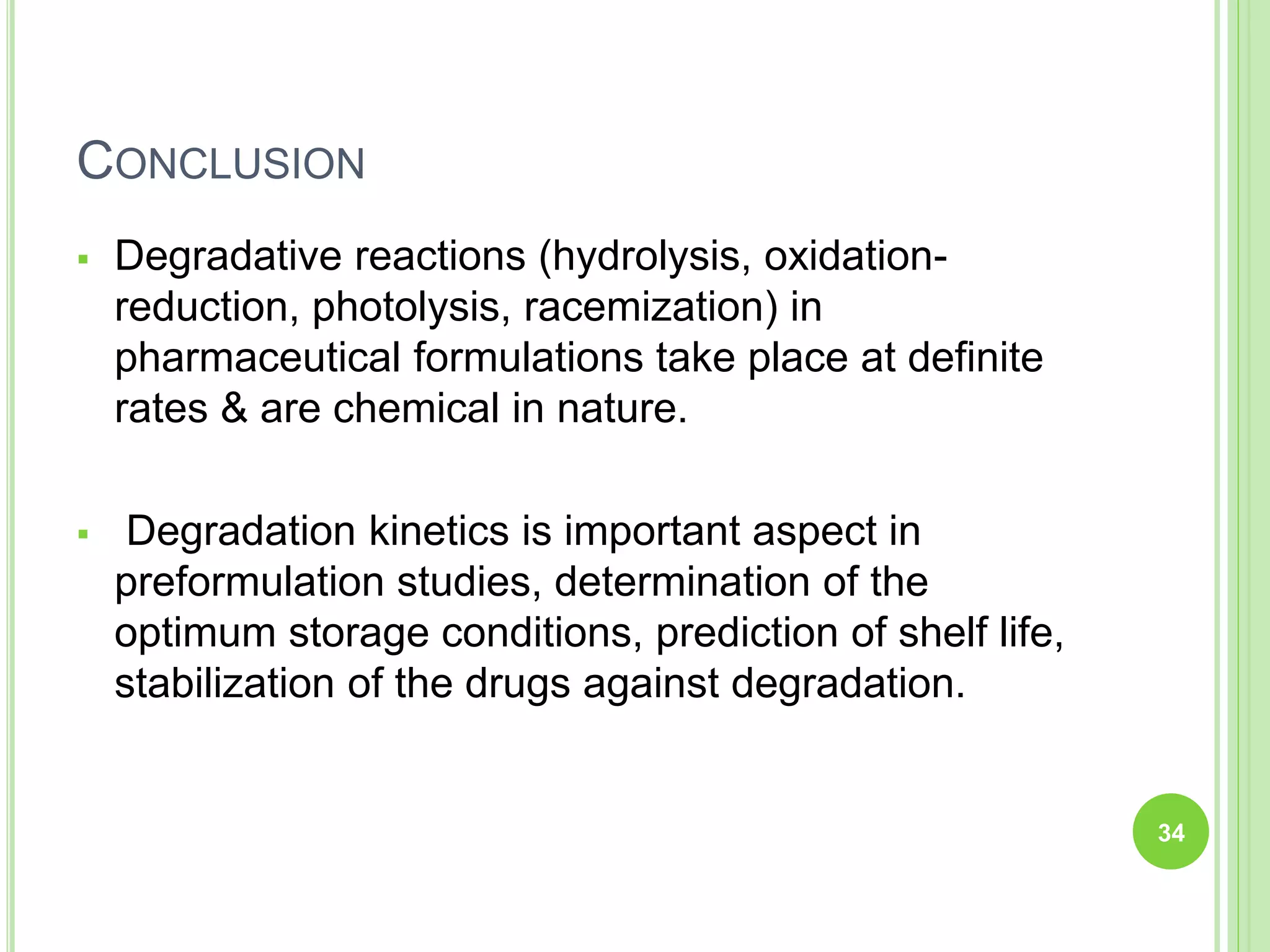 CONCLUSION
 Degradative reactions (hydrolysis, oxidation-
reduction, photolysis, racemization) in
pharmaceutical formulations take place at definite
rates & are chemical in nature.
 Degradation kinetics is important aspect in
preformulation studies, determination of the
optimum storage conditions, prediction of shelf life,
stabilization of the drugs against degradation.
34
 