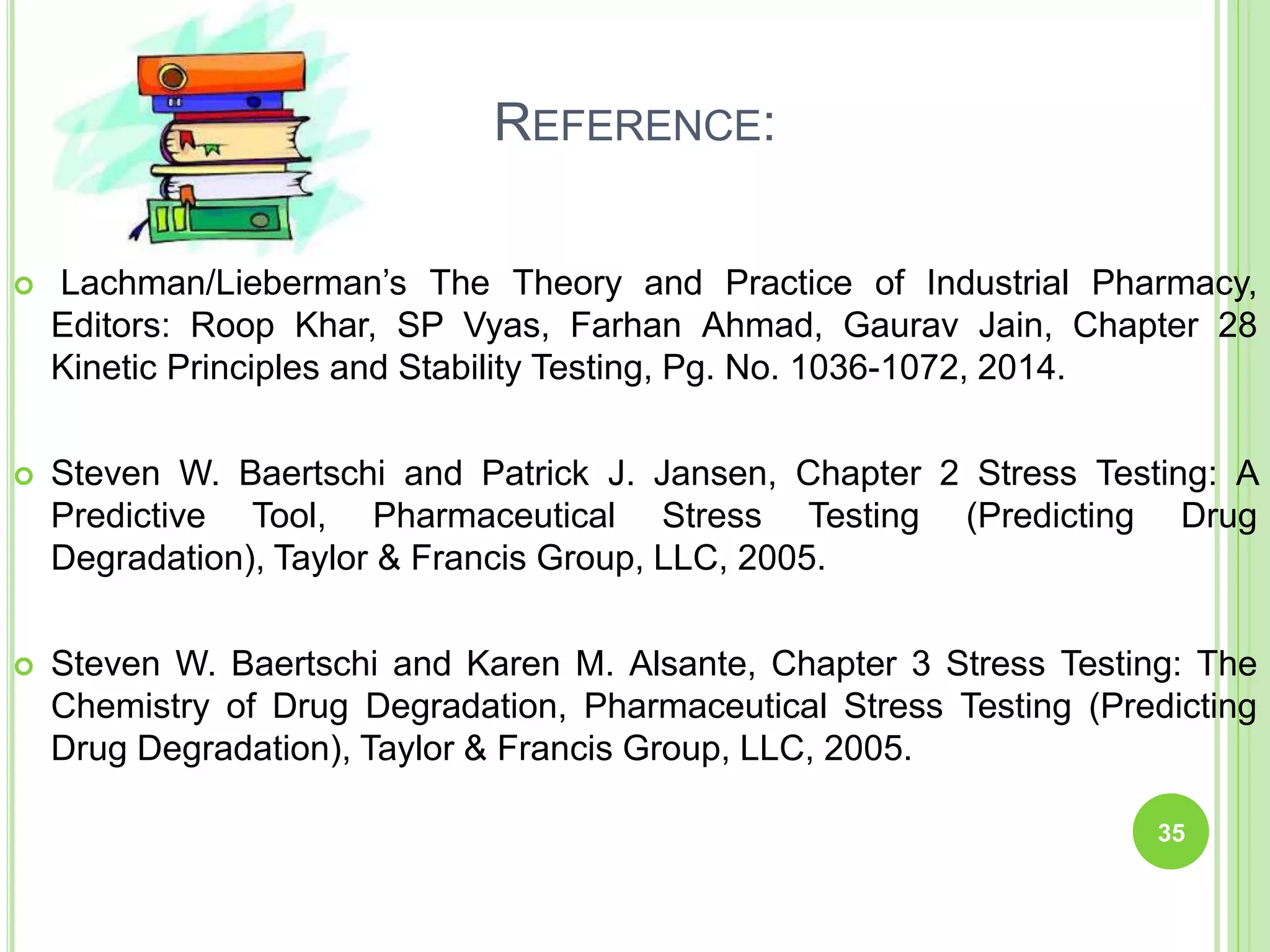 REFERENCE:
 Lachman/Lieberman’s The Theory and Practice of Industrial Pharmacy,
Editors: Roop Khar, SP Vyas, Farhan Ahmad, Gaurav Jain, Chapter 28
Kinetic Principles and Stability Testing, Pg. No. 1036-1072, 2014.
 Steven W. Baertschi and Patrick J. Jansen, Chapter 2 Stress Testing: A
Predictive Tool, Pharmaceutical Stress Testing (Predicting Drug
Degradation), Taylor & Francis Group, LLC, 2005.
 Steven W. Baertschi and Karen M. Alsante, Chapter 3 Stress Testing: The
Chemistry of Drug Degradation, Pharmaceutical Stress Testing (Predicting
Drug Degradation), Taylor & Francis Group, LLC, 2005.
35
 