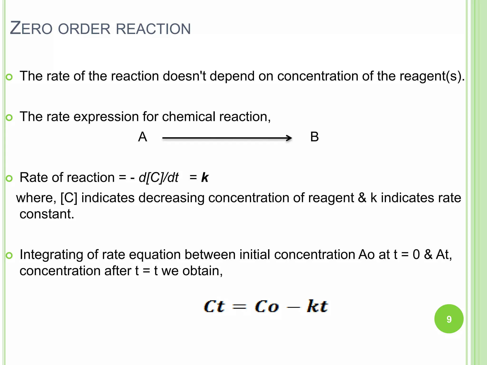 ZERO ORDER REACTION
 The rate of the reaction doesn't depend on concentration of the reagent(s).
 The rate expression for chemical reaction,
A B
 Rate of reaction = - d[C]/dt = k
where, [C] indicates decreasing concentration of reagent & k indicates rate
constant.
 Integrating of rate equation between initial concentration Ao at t = 0 & At,
concentration after t = t we obtain,
9
 