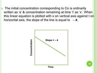  The initial concentration corresponding to Co is ordinarily
written as ‘a’ & concentration remaining at time ‘t’ as ‘x’. When
this linear equation is plotted with x on vertical axis against t on
horizontal axis, the slope of the line is equal to – k.
10
Concentration
Time
Slope = – k
 