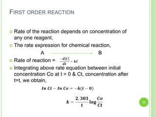 FIRST ORDER REACTION
 Rate of the reaction depends on concentration of
any one reagent.
 The rate expression for chemical reaction,
A B
 Rate of reaction =
 Integrating above rate equation between initial
concentration Co at t = 0 & Ct, concentration after
t=t, we obtain,
11
 