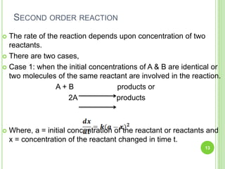 SECOND ORDER REACTION
 The rate of the reaction depends upon concentration of two
reactants.
 There are two cases,
 Case 1: when the initial concentrations of A & B are identical or
two molecules of the same reactant are involved in the reaction.
A + B products or
2A products
 Where, a = initial concentration of the reactant or reactants and
x = concentration of the reactant changed in time t.
13
 