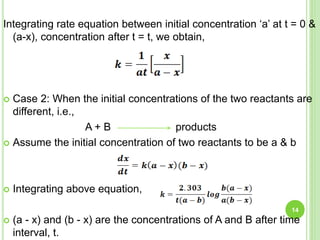 Integrating rate equation between initial concentration ‘a’ at t = 0 &
(a-x), concentration after t = t, we obtain,
 Case 2: When the initial concentrations of the two reactants are
different, i.e.,
A + B products
 Assume the initial concentration of two reactants to be a & b
 Integrating above equation,
 (a - x) and (b - x) are the concentrations of A and B after time
interval, t.
14
 