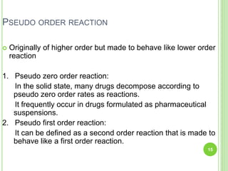 PSEUDO ORDER REACTION
 Originally of higher order but made to behave like lower order
reaction
1. Pseudo zero order reaction:
In the solid state, many drugs decompose according to
pseudo zero order rates as reactions.
It frequently occur in drugs formulated as pharmaceutical
suspensions.
2. Pseudo first order reaction:
It can be defined as a second order reaction that is made to
behave like a first order reaction.
15
 
