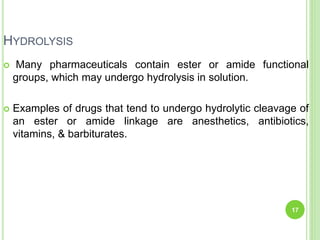 HYDROLYSIS
 Many pharmaceuticals contain ester or amide functional
groups, which may undergo hydrolysis in solution.
 Examples of drugs that tend to undergo hydrolytic cleavage of
an ester or amide linkage are anesthetics, antibiotics,
vitamins, & barbiturates.
17
 