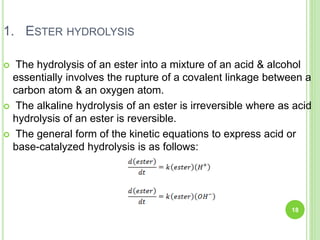 1. ESTER HYDROLYSIS
 The hydrolysis of an ester into a mixture of an acid & alcohol
essentially involves the rupture of a covalent linkage between a
carbon atom & an oxygen atom.
 The alkaline hydrolysis of an ester is irreversible where as acid
hydrolysis of an ester is reversible.
 The general form of the kinetic equations to express acid or
base-catalyzed hydrolysis is as follows:
18
 