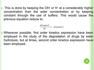  This is done by keeping the OH- or H- at a considerably higher
concentration than the ester concentration or by keeping
constant through the use of buffers. This would cause the
previous equation reduce to:
 Whenever possible, first order kinetics expression have been
employed in the study of the degradation of drugs by ester
hydrolysis, but at times, second order kinetics expression have
been employed.
19
 