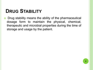 DRUG STABILITY
 Drug stability means the ability of the pharmaceutical
dosage form to maintain the physical, chemical,
therapeutic and microbial properties during the time of
storage and usage by the patient.
2
 