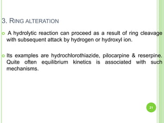 3. RING ALTERATION
 A hydrolytic reaction can proceed as a result of ring cleavage
with subsequent attack by hydrogen or hydroxyl ion.
 Its examples are hydrochlorothiazide, pilocarpine & reserpine.
Quite often equilibrium kinetics is associated with such
mechanisms.
21
 