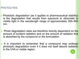 PHOTOLYSIS
 Photolytic degradation (as it applies to pharmaceutical stability)
is the degradation that results from exposure to ultraviolet or
visible light in the wavelength range of approximately 300–800
nm.
 Photo degradation rates are therefore directly dependent on the
amount of incident radiation and on the amount of radiation that
is absorbed by the compound or the formulation.
 It is important to remember that a compound may undergo
photolytic degradation even if it does not itself absorb radiation
in the UVA or visible region.
24
 