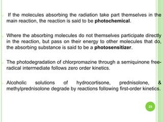 o If the molecules absorbing the radiation take part themselves in the
main reaction, the reaction is said to be photochemical.
o Where the absorbing molecules do not themselves participate directly
in the reaction, but pass on their energy to other molecules that do,
the absorbing substance is said to be a photosensitizer.
o The photodegradation of chlorpromazine through a semiquinone free-
radical intermediate follows zero order kinetics.
o Alcoholic solutions of hydrocortisone, prednisolone, &
methylprednisolone degrade by reactions following first-order kinetics.
25
 