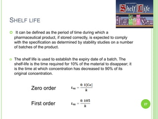 SHELF LIFE
 It can be defined as the period of time during which a
pharmaceutical product, if stored correctly, is expected to comply
with the specification as determined by stability studies on a number
of batches of the product.
 The shelf life is used to establish the expiry date of a batch. The
shelf-life is the time required for 10% of the material to disappear; it
is the time at which concentration has decreased to 90% of its
original concentration.
Zero order
First order 27
 