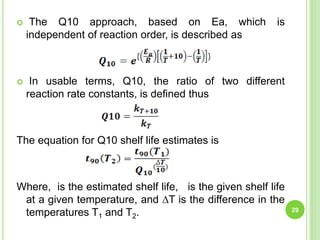  The Q10 approach, based on Ea, which is
independent of reaction order, is described as
 In usable terms, Q10, the ratio of two different
reaction rate constants, is defined thus
The equation for Q10 shelf life estimates is
Where, is the estimated shelf life, is the given shelf life
at a given temperature, and ∆T is the difference in the
temperatures T1 and T2. 29
 