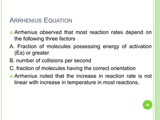 ARRHENIUS EQUATION
 Arrhenius observed that most reaction rates depend on
the following three factors
A. Fraction of molecules possessing energy of activation
(Ea) or greater
B. number of collisions per second
C. fraction of molecules having the correct orientation
 Arrhenius noted that the increase in reaction rate is not
linear with increase in temperature in most reactions.
30
 