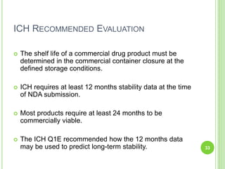 ICH RECOMMENDED EVALUATION
 The shelf life of a commercial drug product must be
determined in the commercial container closure at the
defined storage conditions.
 ICH requires at least 12 months stability data at the time
of NDA submission.
 Most products require at least 24 months to be
commercially viable.
 The ICH Q1E recommended how the 12 months data
may be used to predict long-term stability. 33
 