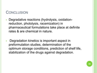 CONCLUSION
 Degradative reactions (hydrolysis, oxidation-
reduction, photolysis, racemization) in
pharmaceutical formulations take place at definite
rates & are chemical in nature.
 Degradation kinetics is important aspect in
preformulation studies, determination of the
optimum storage conditions, prediction of shelf life,
stabilization of the drugs against degradation.
34
 