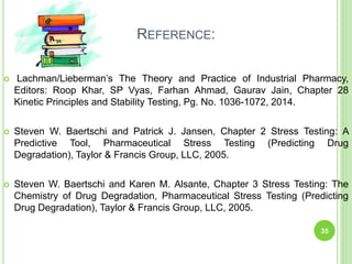 REFERENCE:
 Lachman/Lieberman’s The Theory and Practice of Industrial Pharmacy,
Editors: Roop Khar, SP Vyas, Farhan Ahmad, Gaurav Jain, Chapter 28
Kinetic Principles and Stability Testing, Pg. No. 1036-1072, 2014.
 Steven W. Baertschi and Patrick J. Jansen, Chapter 2 Stress Testing: A
Predictive Tool, Pharmaceutical Stress Testing (Predicting Drug
Degradation), Taylor & Francis Group, LLC, 2005.
 Steven W. Baertschi and Karen M. Alsante, Chapter 3 Stress Testing: The
Chemistry of Drug Degradation, Pharmaceutical Stress Testing (Predicting
Drug Degradation), Taylor & Francis Group, LLC, 2005.
35
 