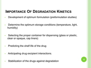 IMPORTANCE OF DEGRADATION KINETICS
 Development of optimum formulation (preformulation studies)
 Determine the optimum storage conditions (temperature, light,
humidity)
 Selecting the proper container for dispensing (glass or plastic,
clear or opaque, cap liners)
 Predicting the shelf life of the drug
 Anticipating drug excipient interactions.
 Stabilization of the drugs against degradation
4
 
