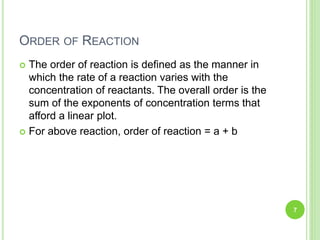 ORDER OF REACTION
 The order of reaction is defined as the manner in
which the rate of a reaction varies with the
concentration of reactants. The overall order is the
sum of the exponents of concentration terms that
afford a linear plot.
 For above reaction, order of reaction = a + b
7
 