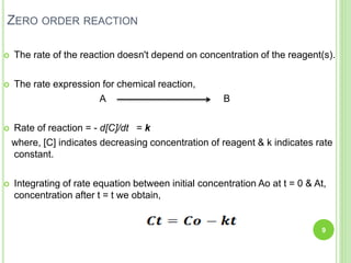 ZERO ORDER REACTION
 The rate of the reaction doesn't depend on concentration of the reagent(s).
 The rate expression for chemical reaction,
A B
 Rate of reaction = - d[C]/dt = k
where, [C] indicates decreasing concentration of reagent & k indicates rate
constant.
 Integrating of rate equation between initial concentration Ao at t = 0 & At,
concentration after t = t we obtain,
9
 