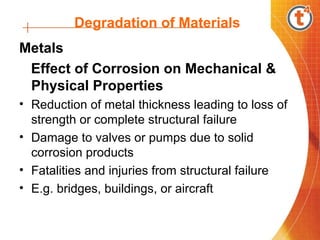 Degradation of Materials
Metals
Effect of Corrosion on Mechanical &
Physical Properties
• Reduction of metal thickness leading to loss of
strength or complete structural failure
• Damage to valves or pumps due to solid
corrosion products
• Fatalities and injuries from structural failure
• E.g. bridges, buildings, or aircraft
 