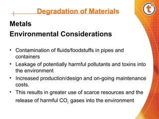 Degradation of Materials
Metals
Environmental Considerations
• Contamination of fluids/foodstuffs in pipes and
containers
• Leakage of potentially harmful pollutants and toxins into
the environment
• Increased production/design and on-going maintenance
costs.
• This results in greater use of scarce resources and the
release of harmful CO2 gases into the environment
 