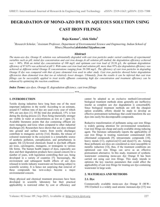 IJRET: International Journal of Research in Engineering and Technology eISSN: 2319-1163 | pISSN: 2321-7308
__________________________________________________________________________________________
Volume: 02 Issue: 09 | Sep-2013, Available @ http://www.ijret.org 227
DEGRADATION OF MONO-AZO DYE IN AQUEOUS SOLUTION USING
CAST IRON FILINGS
Raja Kumar1
, Alok Sinha2
1
Research Scholar, 2
Assistant Professor, Department of Environmental Science and Engineering, Indian School of
Mines,Dhaanbad,aloksinha11@yahoo.com
Abstract
The mono-azo dye, Orange II, solution was substantially degraded with cast iron particles under varied conditions of experimental
variables such as pH, initial dye concentration and cast iron dosage.At all solution pH studied, the degradation efficiency achieved
was > 90%. With an initial dye concentration of 100 mg/L and optimum cast iron load of 28.56 g/L, the optimum degradation
efficiency of 97.63% was achieved at pH 3. With same cast iron load and solution pH, more than 95% dye degradation efficiency was
achieved at different initial Orange II concentrations ranging from 50-500 mg/L. The efficiency of cast iron particles in degrading
Orange II dye was compared with that of pure elemental iron used in other study. Cast iron particles showed better degradation
efficiencies than elemental iron that too at relatively lower dosages. Ultimately, from the results it can be inferred that cast iron
fillings can be successfully applied to treat textile effluents containing high dye concentration and treatment efficiency can be
enhanced by optimizing the reaction conditions.
Index Terms: azo dyes, Orange II, degradation efficiency, cast iron fillings
--------------------------------------------------------------------***----------------------------------------------------------------------
1. INTRODUCTION
Textile dyeing industries have long been one of the most
important industries in the world. According to an estimate,
around 0.7 million tons of dye are used every year of which
50% are azo dyes [1]. Of the total dye produced, 15% is lost
during the dyeing process [2]. Dyes being tinctorially stronger
are visible in water at concentrations as low as 1 ppm [3].
Available literatures points that dye containing effluent are
more mutagenic and toxic when compared to other industrial
discharges [4]. Researchers have shown that azo dyes released
into ground and surface waters from textile discharges
contribute to mutagenic activity [5,6]. Besides, the release of
coloured wastewater in the ecosystem is a remarkable source
of aesthetic pollution, eutrophication, and perturbations in
aquatic life [2].Several chemicals found in dye-bath effluent
are toxic, carcinogenic, mutagenic, or teratogenic to various
life forms. The human health impact of dyes, especially azo
dyes and their degradation products have caused concern for a
number of years, with legislation controlling their use, being
developed in a variety of countries [7]. Increasingly, the
environment and subsequent health effects of azo dyes
released in textile industry wastewater are becoming subject to
scientific scrutiny. It is hence not surprising that removal of
these compounds has now-a-days become a major
environmental concern.
Many physical and chemical treatment processes have been
developed in scientific laboratory but their practical
applicability is restricted either by cost or efficiency and
cannot be adopted as an exclusive method.Conventional
biological treatment methods alone generally are ineffective
insofar as complete azo dye degradation is concerned[8].
Since biological treatment methods are still the cheapest
option available, efforts should be made to develop an
effective pretreatment technology that could transform the azo
dyes into easily bio-decomposable compounds.
Reductive transformation of pollutants using cast iron filings
is widely gaining attention for environmental remediation.
Cast iron filings are cheap and easily available strong reducing
agent. The literature substantially reports the applicability of
cast iron filings in treating wastewater contaminated with
chlorinated compounds [9], nitroaromatic compounds [10],
heavy metals [11], explosives[12] and dyes[13], etc. Among
these pollutants azo dyes are considered as most susceptible to
metallic reduction [14], thus, if the treatment conditions are
optimized cast iron filings can serve as an effective
pretreatment alternative. In this study, treatment of synthetic
wastewater containing mono-azo dye Orange II has been
carried out using cast iron filings. This study intends to
optimize the key reaction parameters that could affect the
applicability of cast iron filings for treating azo dye-containing
wastewater in large scale.
2. MATERIALS AND METHODS
2.1. Dye
Commercially available mono-azo dye Orange II (M.W.-
350.32)which is a widely used anionic monoazo-dye [15] was
 